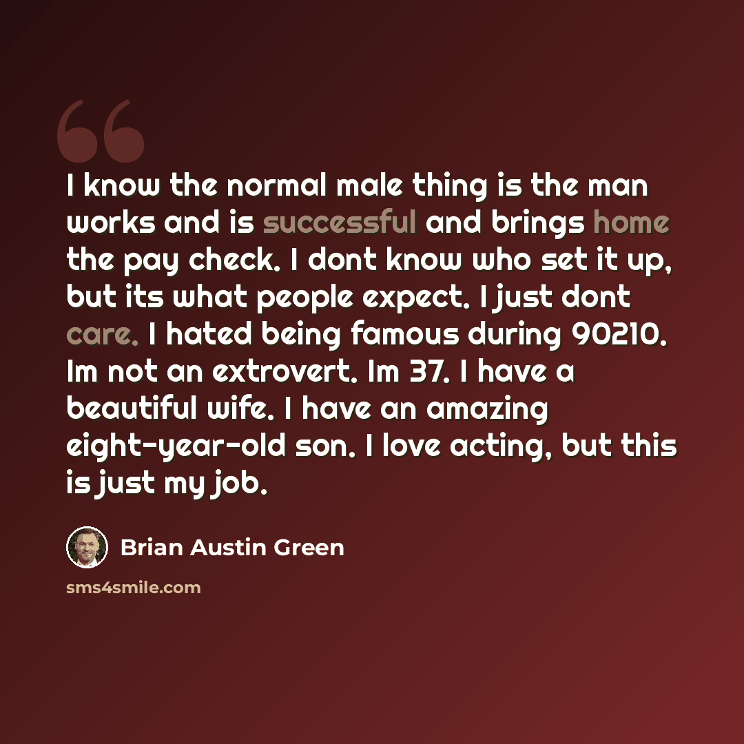 “I know the normal male thing is the man works and is successful and brings home the pay check. I dont know who set it up, but its what people expect. I just dont care. I hated being famous during 90210. Im not an extrovert. Im 37. I have a beautiful wife. I have an amazing eight-year-old son. I…” quote by Brian Austin Green