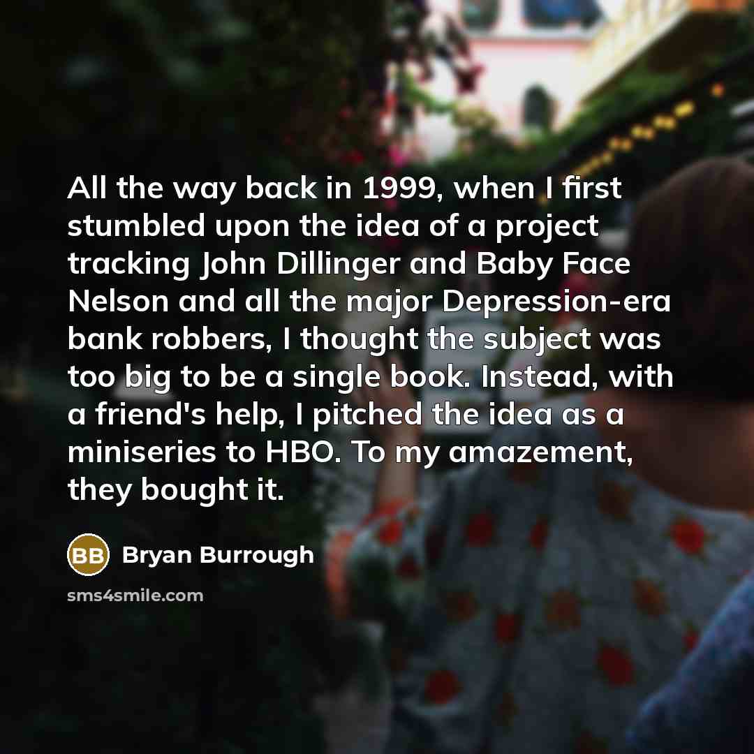 “All the way back in 1999, when I first stumbled upon the idea of a project tracking John Dillinger and Baby Face Nelson and all the major Depression-era bank robbers, I thought the subject was too big to be a single book. Instead, with a friend's help, I pitched the idea as a miniseries to HBO. To…” quote by Bryan Burrough