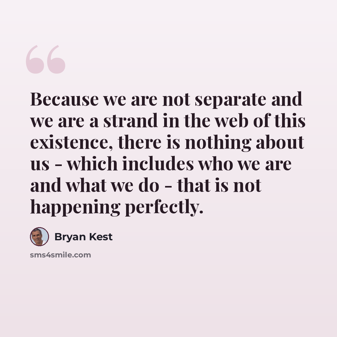 “Because we are not separate and we are a strand in the web of this existence, there is nothing about us - which includes who we are and what we do - that is not happening perfectly.” quote by Bryan Kest