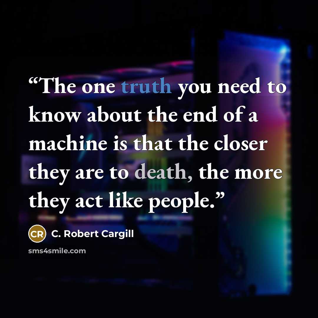 “The one truth you need to know about the end of a machine is that the closer they are to death, the more they act like people.” quote by C. Robert Cargill