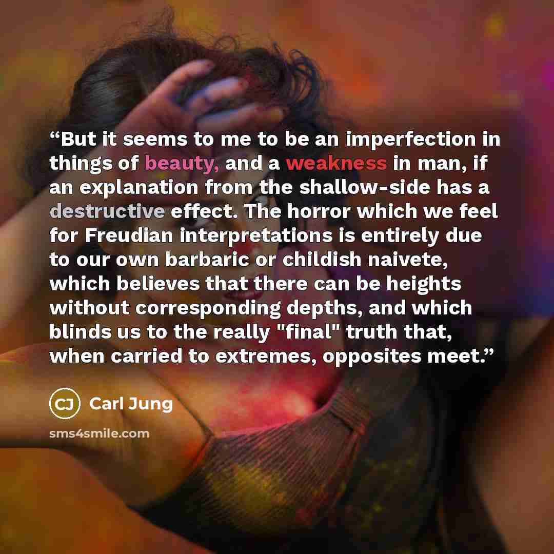 “But it seems to me to be an imperfection in things of beauty, and a weakness in man, if an explanation from the shallow-side has a destructive effect. The horror which we feel for Freudian interpretations is entirely due to our own barbaric or childish naivete, which believes that there can be…” quote by Carl Jung