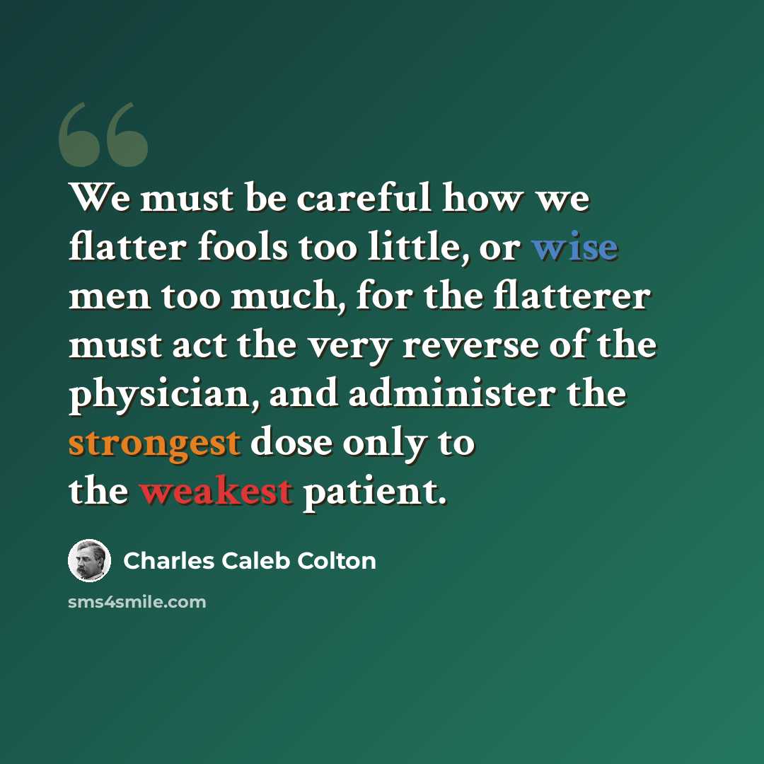 “We must be careful how we flatter fools too little, or wise men too much, for the flatterer must act the very reverse of the physician, and administer the strongest dose only to the weakest patient.” quote by Charles Caleb Colton