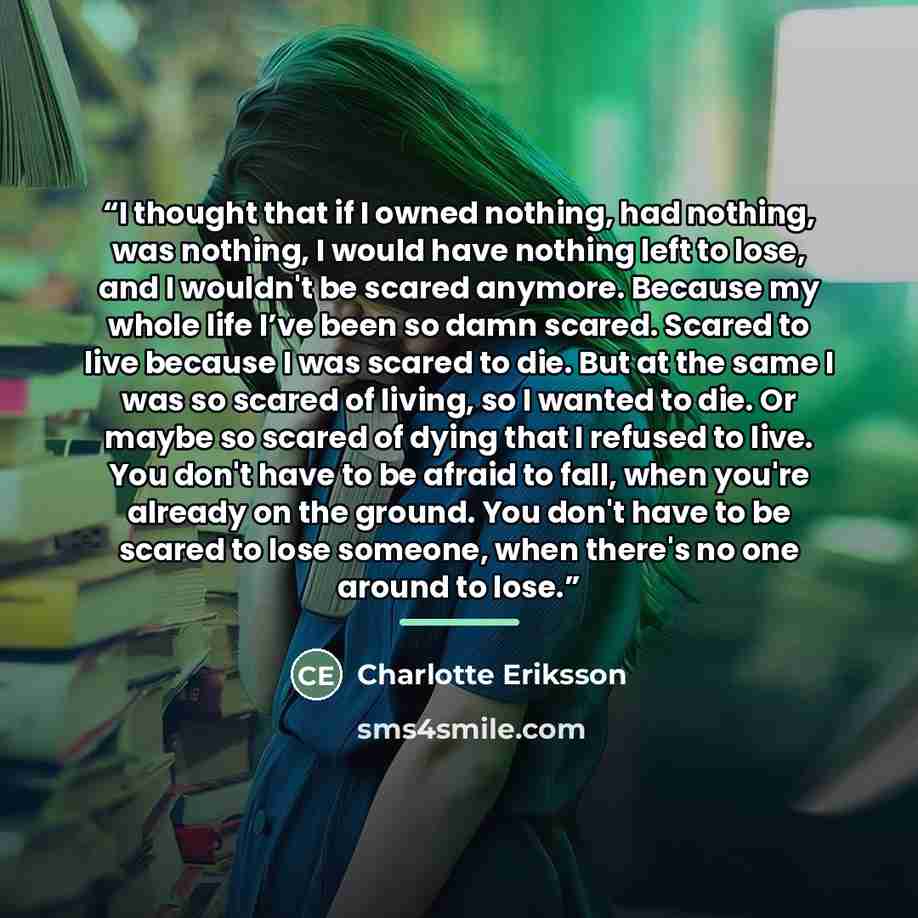 “I thought that if I owned nothing, had nothing, was nothing, I would have nothing left to lose, and I wouldn't be scared anymore. Because my whole life I’ve been so damn scared. Scared to live because I was scared to die. But at the same I was so scared of living, so I wanted to die. Or maybe so…” quote by Charlotte Eriksson