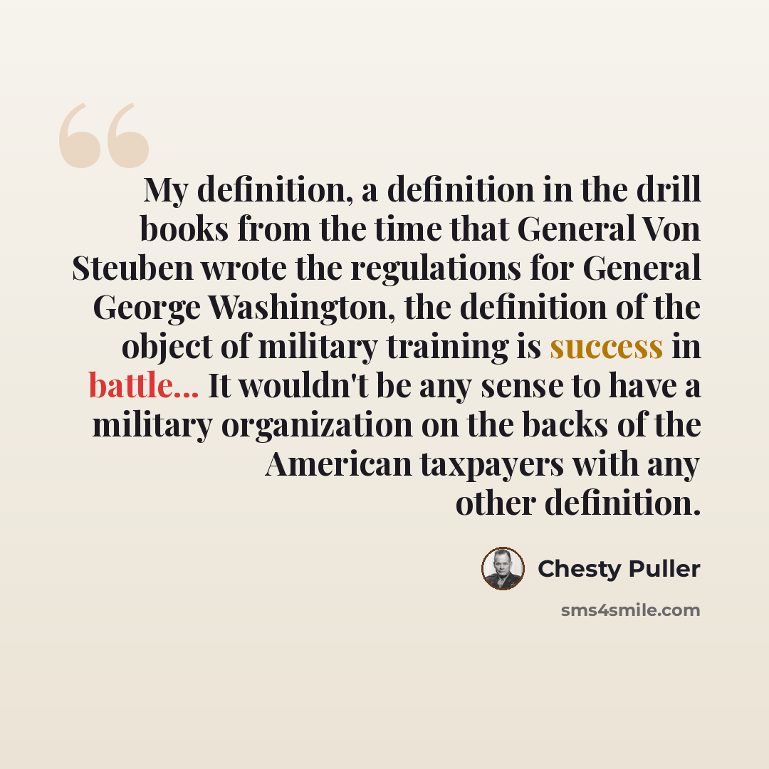 “My definition, a definition in the drill books from the time that General Von Steuben wrote the regulations for General George Washington, the definition of the object of military training is success in battle... It wouldn't be any sense to have a military organization on the backs of the American…” quote by Chesty Puller