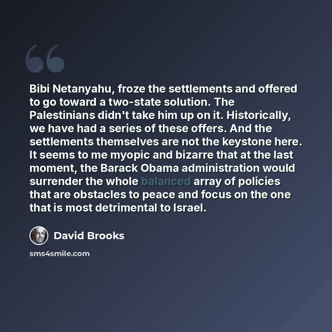 “Bibi Netanyahu, froze the settlements and offered to go toward a two-state solution. The Palestinians didn't take him up on it. Historically, we have had a series of these offers. And the settlements themselves are not the keystone here. It seems to me myopic and bizarre that at the last moment…” quote by David Brooks
