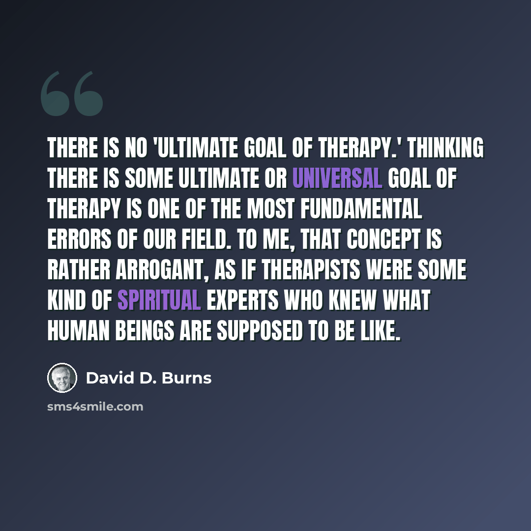 “There is no 'ultimate goal of therapy.' Thinking there is some ultimate or universal goal of therapy is one of the most fundamental errors of our field. To me, that concept is rather arrogant, as if therapists were some kind of spiritual experts who knew what human beings are supposed to be like.” quote by David D. Burns