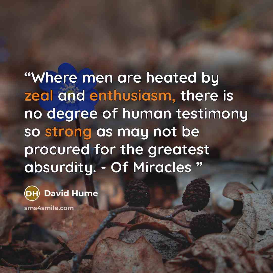 “Where men are heated by zeal and enthusiasm, there is no degree of human testimony so strong as may not be procured for the greatest absurdity. - Of Miracles” quote by David Hume