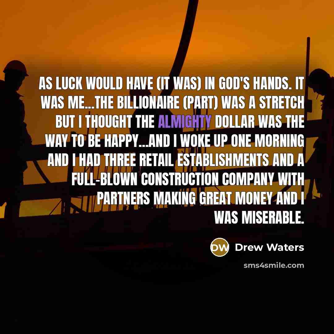 “As luck would have (it was) in God's hands. It was me...The billionaire (part) was a stretch but I thought the almighty dollar was the way to be happy...and I woke up one morning and I had three retail establishments and a full-blown construction company with partners making great money and I was…” quote by Drew Waters