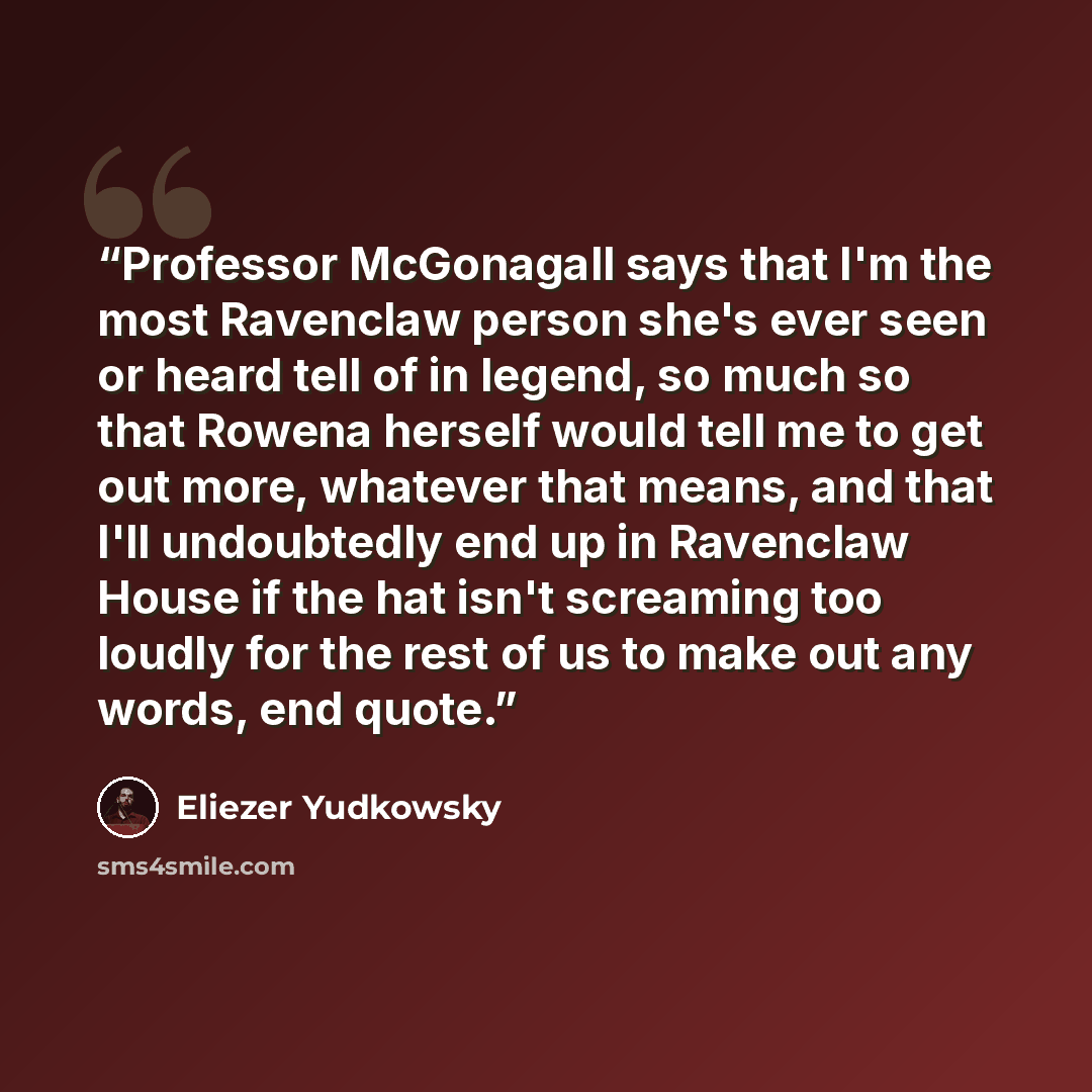 “Professor McGonagall says that I'm the most Ravenclaw person she's ever seen or heard tell of in legend, so much so that Rowena herself would tell me to get out more, whatever that means, and that I'll undoubtedly end up in Ravenclaw House if the hat isn't screaming too loudly for the rest of us…” quote by Eliezer Yudkowsky