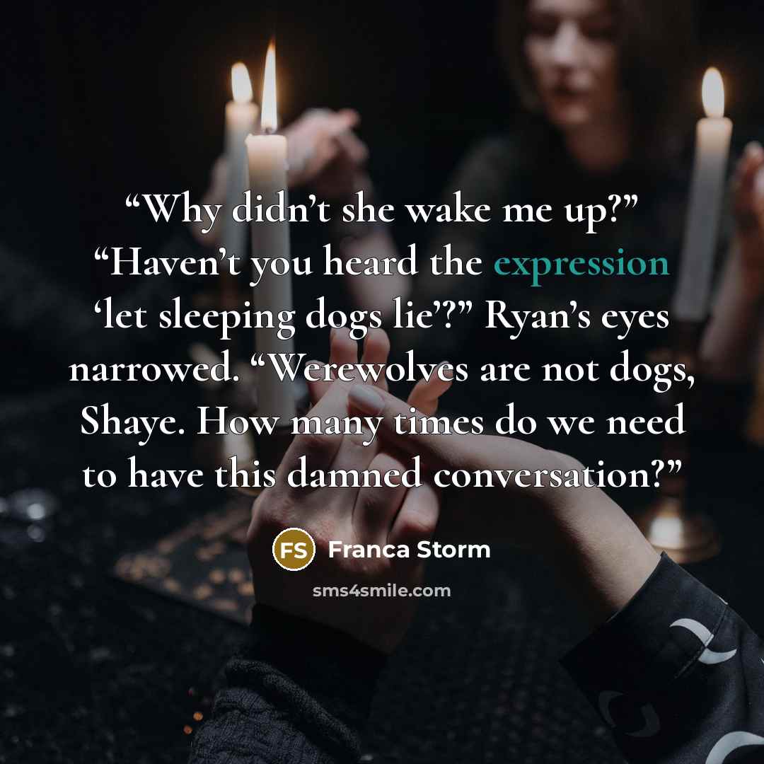 “Why didn’t she wake me up?” “Haven’t you heard the expression ‘let sleeping dogs lie’?” Ryan’s eyes narrowed. “Werewolves are not dogs, Shaye. How many times do we need to have this damned conversation?” quote by Franca Storm