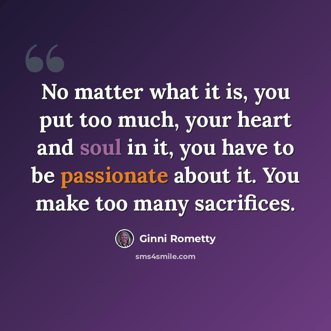 “No matter what it is, you put too much, your heart and soul in it, you have to be passionate about it. You make too many sacrifices.” quote by Ginni Rometty