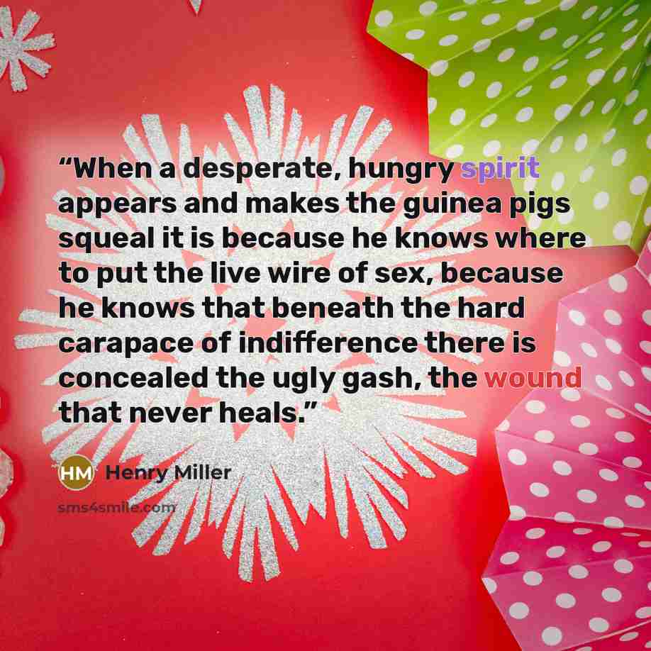 “When a desperate, hungry spirit appears and makes the guinea pigs squeal it is because he knows where to put the live wire of sex, because he knows that beneath the hard carapace of indifference there is concealed the ugly gash, the wound that never heals.” quote by Henry Miller
