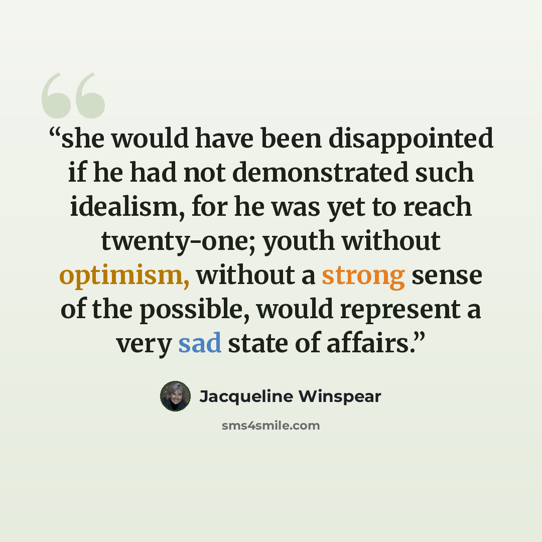 “she would have been disappointed if he had not demonstrated such idealism, for he was yet to reach twenty-one; youth without optimism, without a strong sense of the possible, would represent a very sad state of affairs.” quote by Jacqueline Winspear