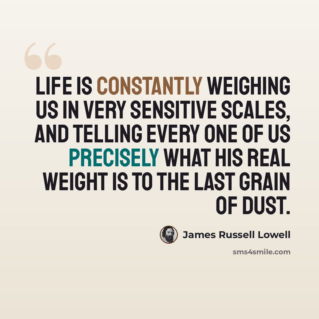 “Life is constantly weighing us in very sensitive scales, and telling every one of us precisely what his real weight is to the last grain of dust.” quote by James Russell Lowell