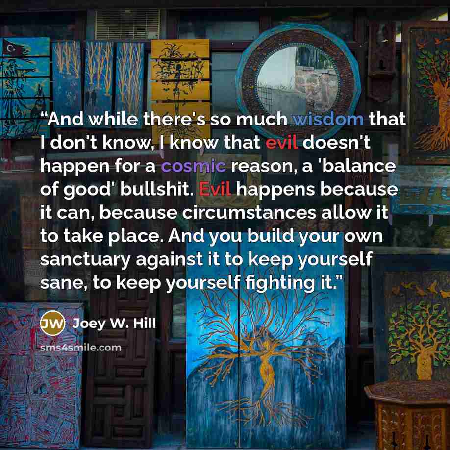 “And while there's so much wisdom that I don't know, I know that evil doesn't happen for a cosmic reason, a 'balance of good' bullshit. Evil happens because it can, because circumstances allow it to take place. And you build your own sanctuary against it to keep yourself sane, to keep yourself…” quote by Joey W. Hill