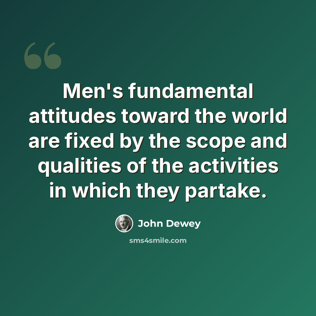“Men's fundamental attitudes toward the world are fixed by the scope and qualities of the activities in which they partake.” quote by John Dewey