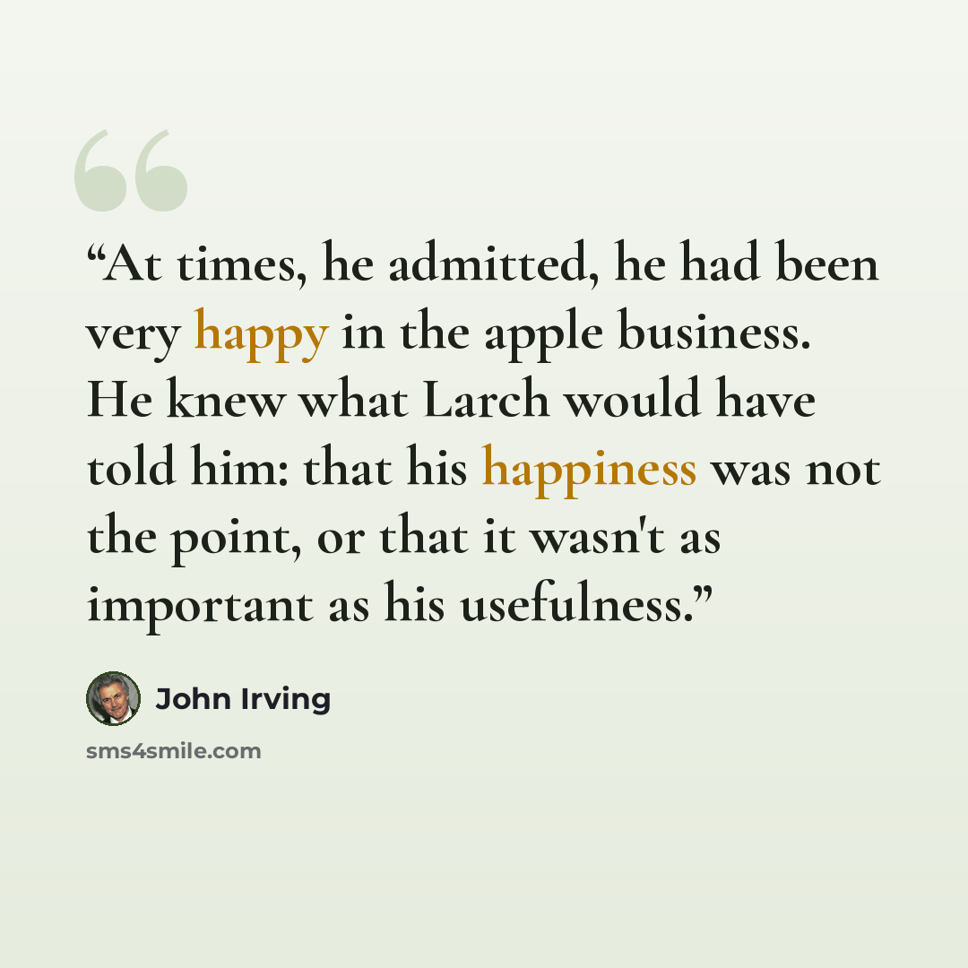 “At times, he admitted, he had been very happy in the apple business. He knew what Larch would have told him: that his happiness was not the point, or that it wasn't as important as his usefulness.” quote by John Irving
