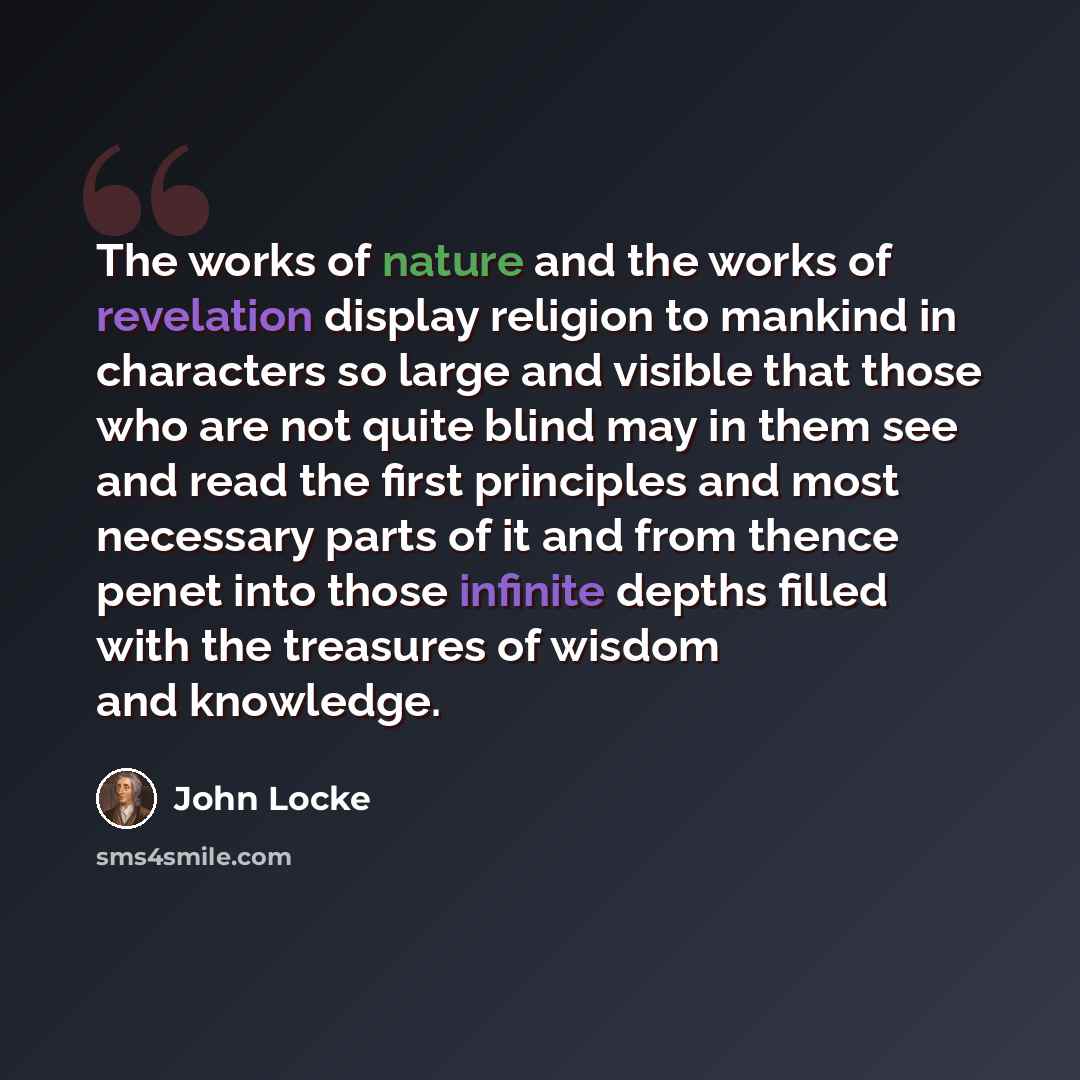 “The works of nature and the works of revelation display religion to mankind in characters so large and visible that those who are not quite blind may in them see and read the first principles and most necessary parts of it and from thence penet into those infinite depths filled with the treasures…” quote by John Locke
