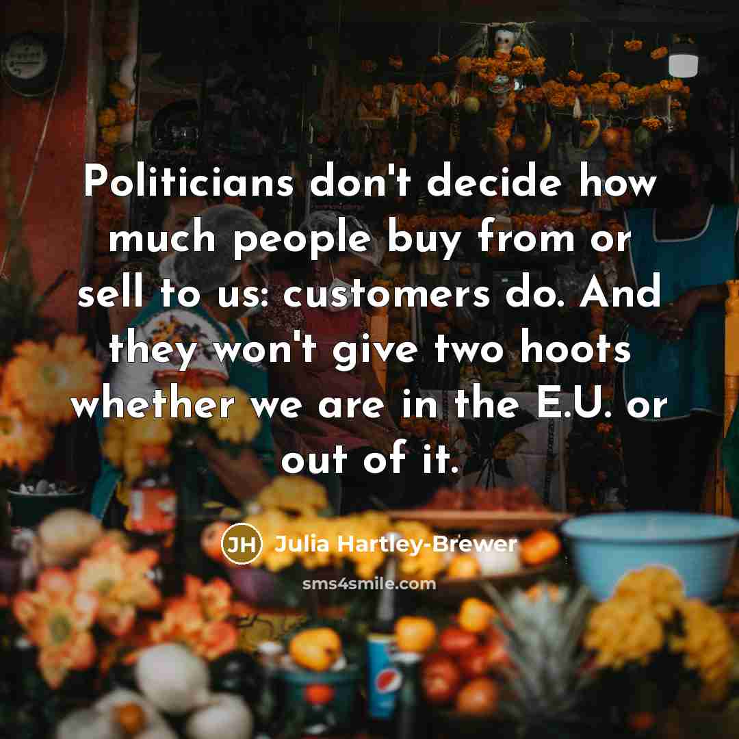 “Politicians don't decide how much people buy from or sell to us: customers do. And they won't give two hoots whether we are in the E.U. or out of it.” quote by Julia Hartley-Brewer