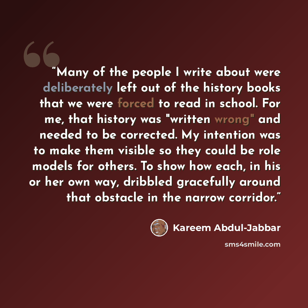 “Many of the people I write about were deliberately left out of the history books that we were forced to read in school. For me, that history was "written wrong" and needed to be corrected. My intention was to make them visible so they could be role models for others. To show how each, in his or…” quote by Kareem Abdul-Jabbar