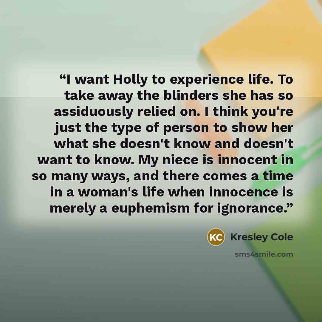 “I want Holly to experience life. To take away the blinders she has so assiduously relied on. I think you're just the type of person to show her what she doesn't know and doesn't want to know. My niece is innocent in so many ways, and there comes a time in a woman's life when innocence is merely a…” quote by Kresley Cole