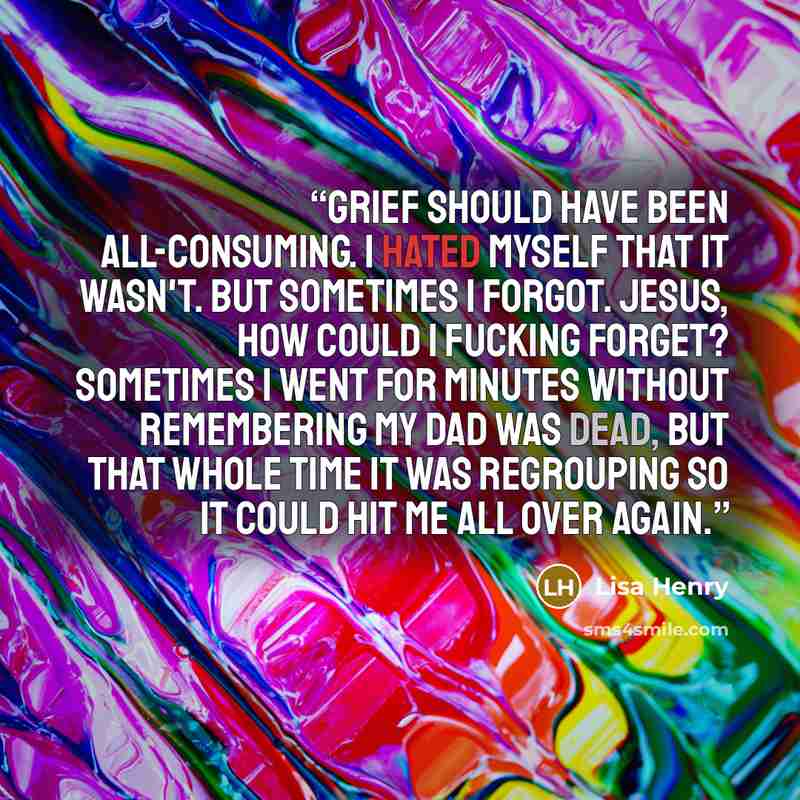 “Grief should have been all-consuming. I hated myself that it wasn't. But sometimes I forgot. Jesus, how could I fucking forget? Sometimes I went for minutes without remembering my dad was dead, but that whole time it was regrouping so it could hit me all over again.” quote by Lisa Henry