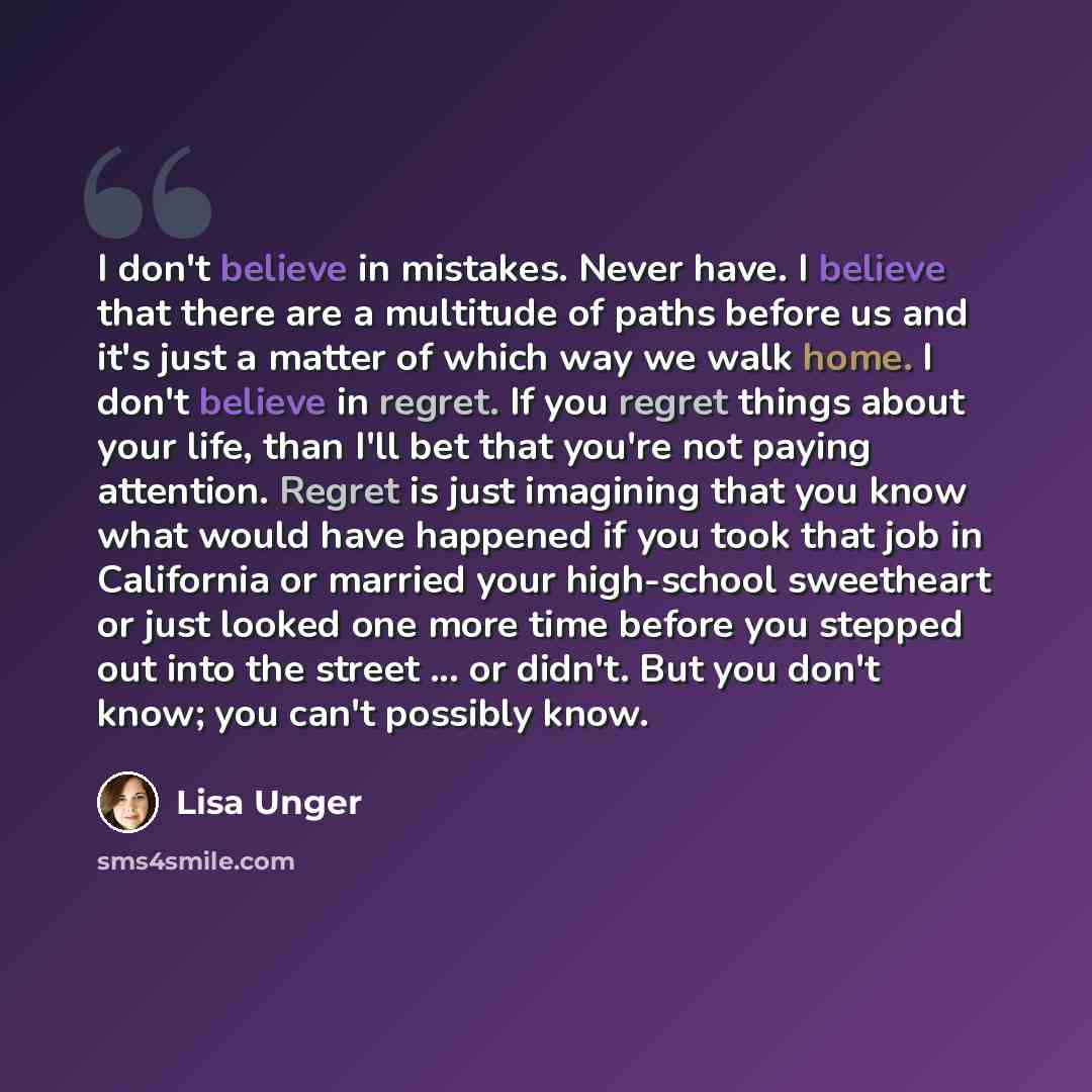 “I don't believe in mistakes. Never have. I believe that there are a multitude of paths before us and it's just a matter of which way we walk home. I don't believe in regret. If you regret things about your life, than I'll bet that you're not paying attention. Regret is just imagining that you know…” quote by Lisa Unger