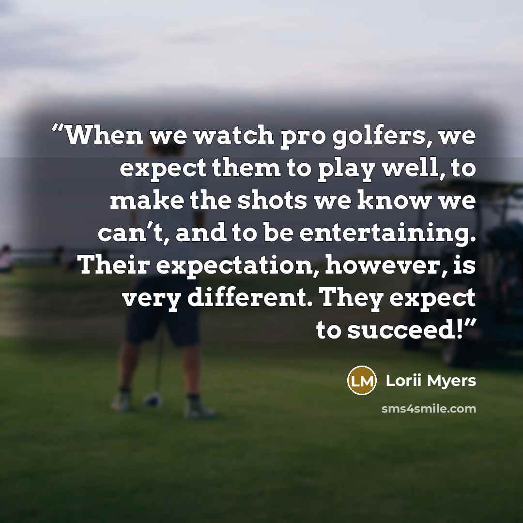 “When we watch pro golfers, we expect them to play well, to make the shots we know we can’t, and to be entertaining. Their expectation, however, is very different. They expect to succeed!” quote by Lorii Myers