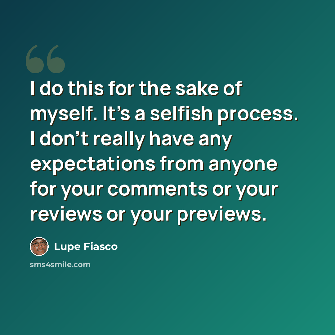 “I do this for the sake of myself. It's a selfish process. I don't really have any expectations from anyone for your comments or your reviews or your previews.” quote by Lupe Fiasco