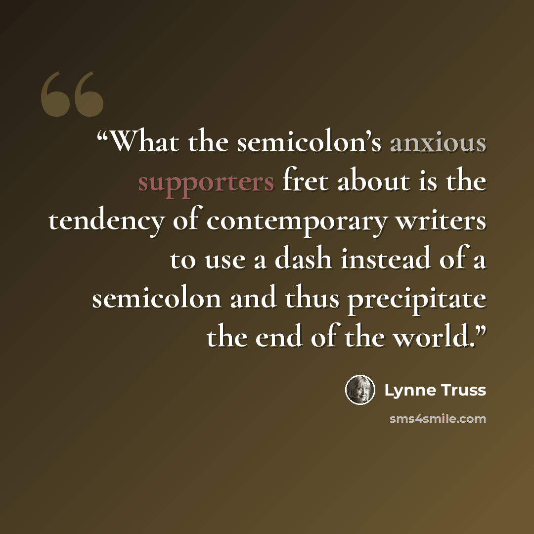 “What the semicolon’s anxious supporters fret about is the tendency of contemporary writers to use a dash instead of a semicolon and thus precipitate the end of the world.” quote by Lynne Truss