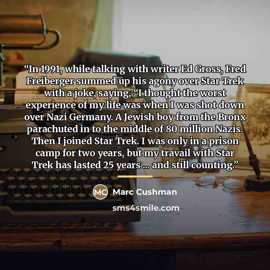 “In 1991, while talking with writer Ed Gross, Fred Freiberger summed up his agony over Star Trek with a joke, saying, “I thought the worst experience of my life was when I was shot down over Nazi Germany. A Jewish boy from the Bronx parachuted in to the middle of 80 million Nazis. Then I joined…” quote by Marc Cushman