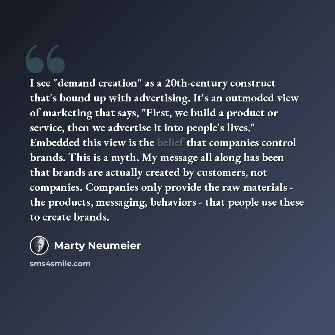 “I see "demand creation" as a 20th-century construct that's bound up with advertising. It's an outmoded view of marketing that says, "First, we build a product or service, then we advertise it into people's lives." Embedded this view is the belief that companies control brands. This is a myth. My…” quote by Marty Neumeier
