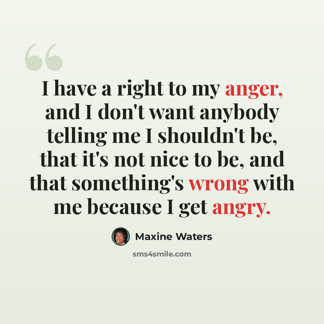 “I have a right to my anger, and I don't want anybody telling me I shouldn't be, that it's not nice to be, and that something's wrong with me because I get angry.” quote by Maxine Waters