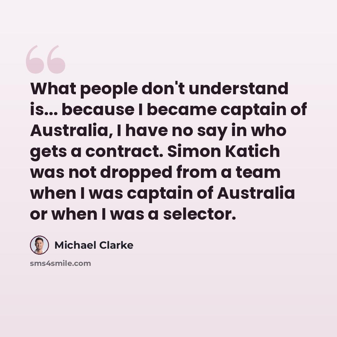 “What people don't understand is... because I became captain of Australia, I have no say in who gets a contract. Simon Katich was not dropped from a team when I was captain of Australia or when I was a selector.” quote by Michael Clarke