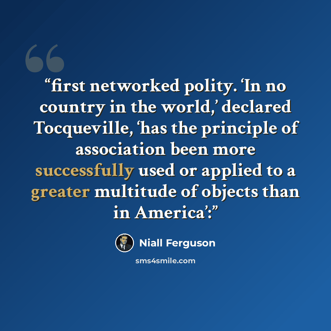 “first networked polity. ‘In no country in the world,’ declared Tocqueville, ‘has the principle of association been more successfully used or applied to a greater multitude of objects than in America’:” quote by Niall Ferguson