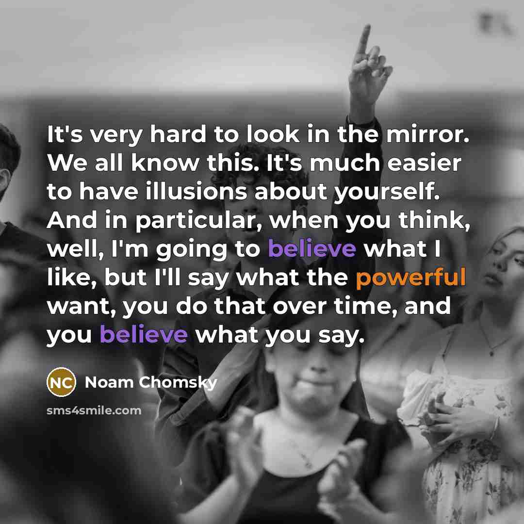 “It's very hard to look in the mirror. We all know this. It's much easier to have illusions about yourself. And in particular, when you think, well, I'm going to believe what I like, but I'll say what the powerful want, you do that over time, and you believe what you say.” quote by Noam Chomsky