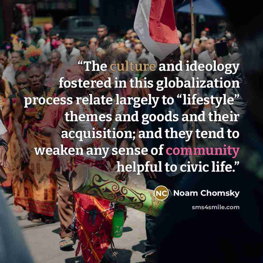 “The culture and ideology fostered in this globalization process relate largely to “lifestyle” themes and goods and their acquisition; and they tend to weaken any sense of community helpful to civic life.” quote by Noam Chomsky