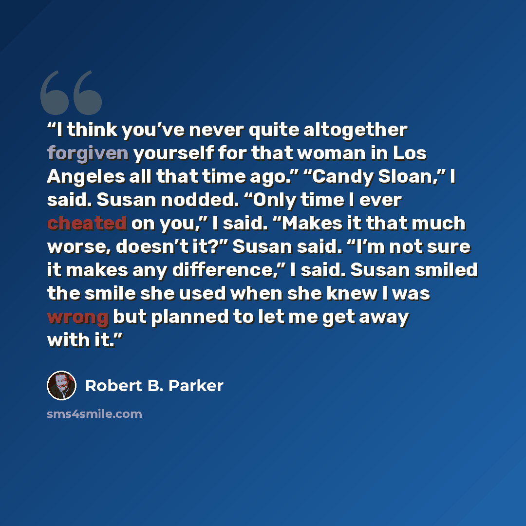 “I think you’ve never quite altogether forgiven yourself for that woman in Los Angeles all that time ago.” “Candy Sloan,” I said. Susan nodded. “Only time I ever cheated on you,” I said. “Makes it that much worse, doesn’t it?” Susan said. “I’m not sure it makes any difference,” I said. Susan smiled…” quote by Robert B. Parker