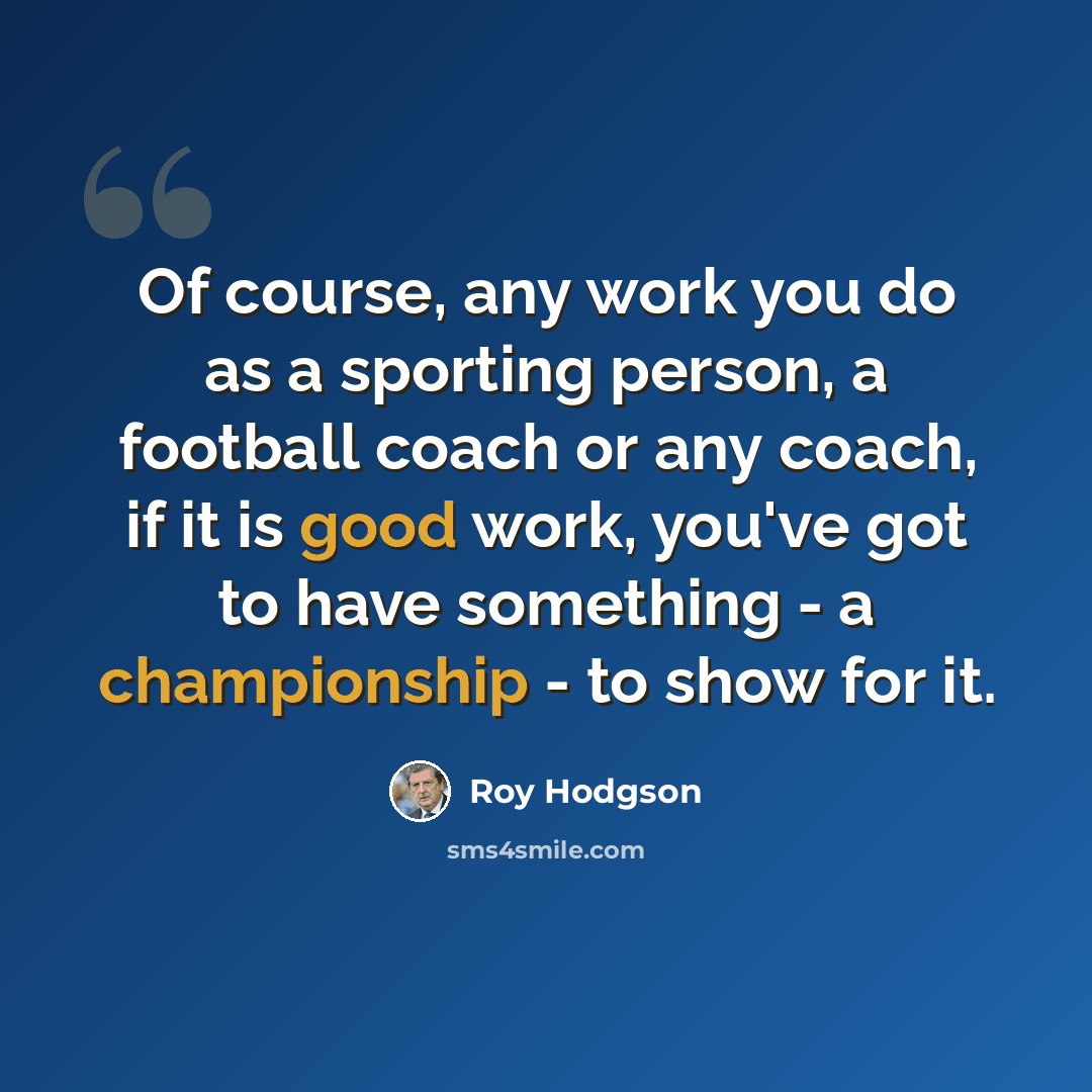 “Of course, any work you do as a sporting person, a football coach or any coach, if it is good work, you've got to have something - a championship - to show for it.” quote by Roy Hodgson