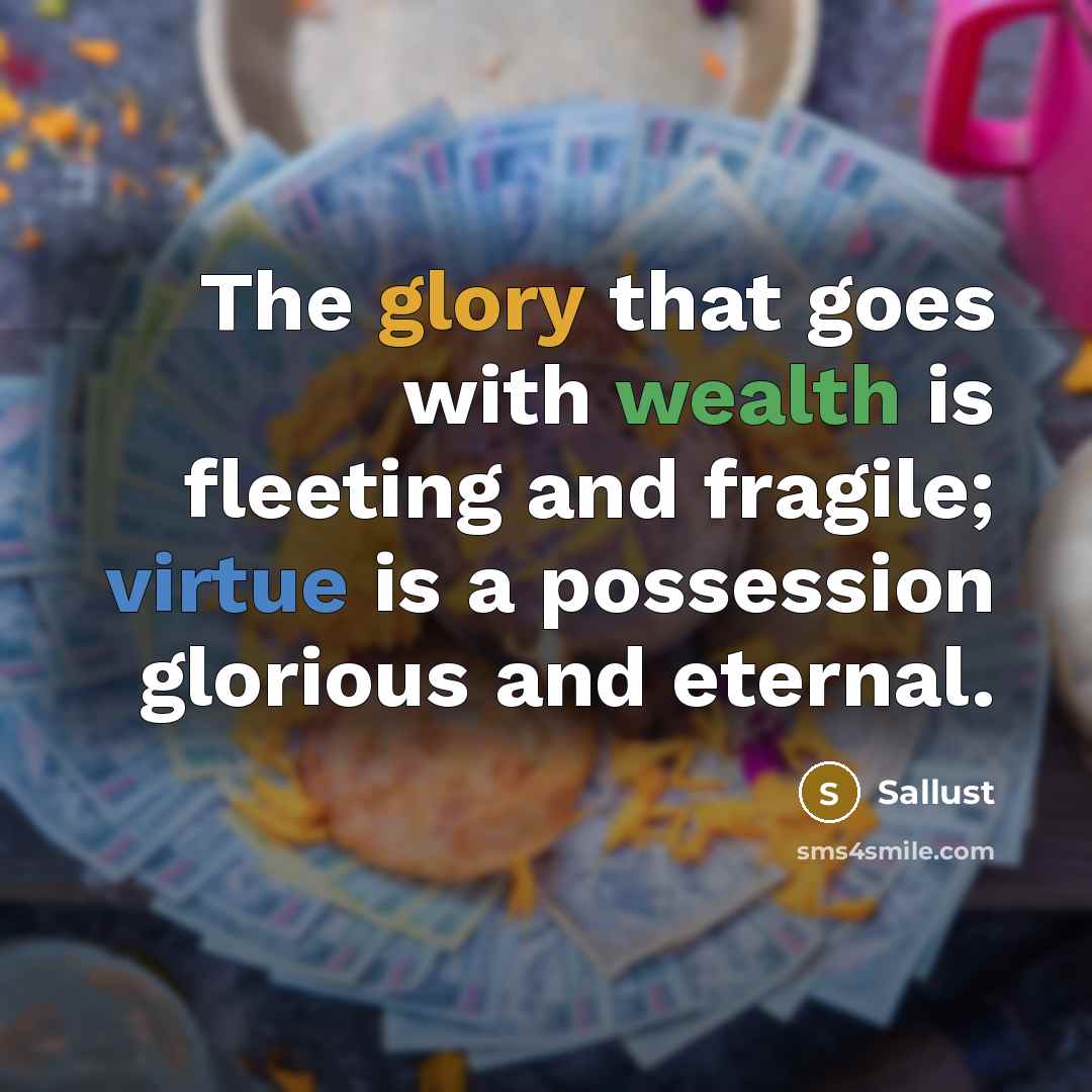 “The glory that goes with wealth is fleeting and fragile; virtue is a possession glorious and eternal.” quote by Sallust