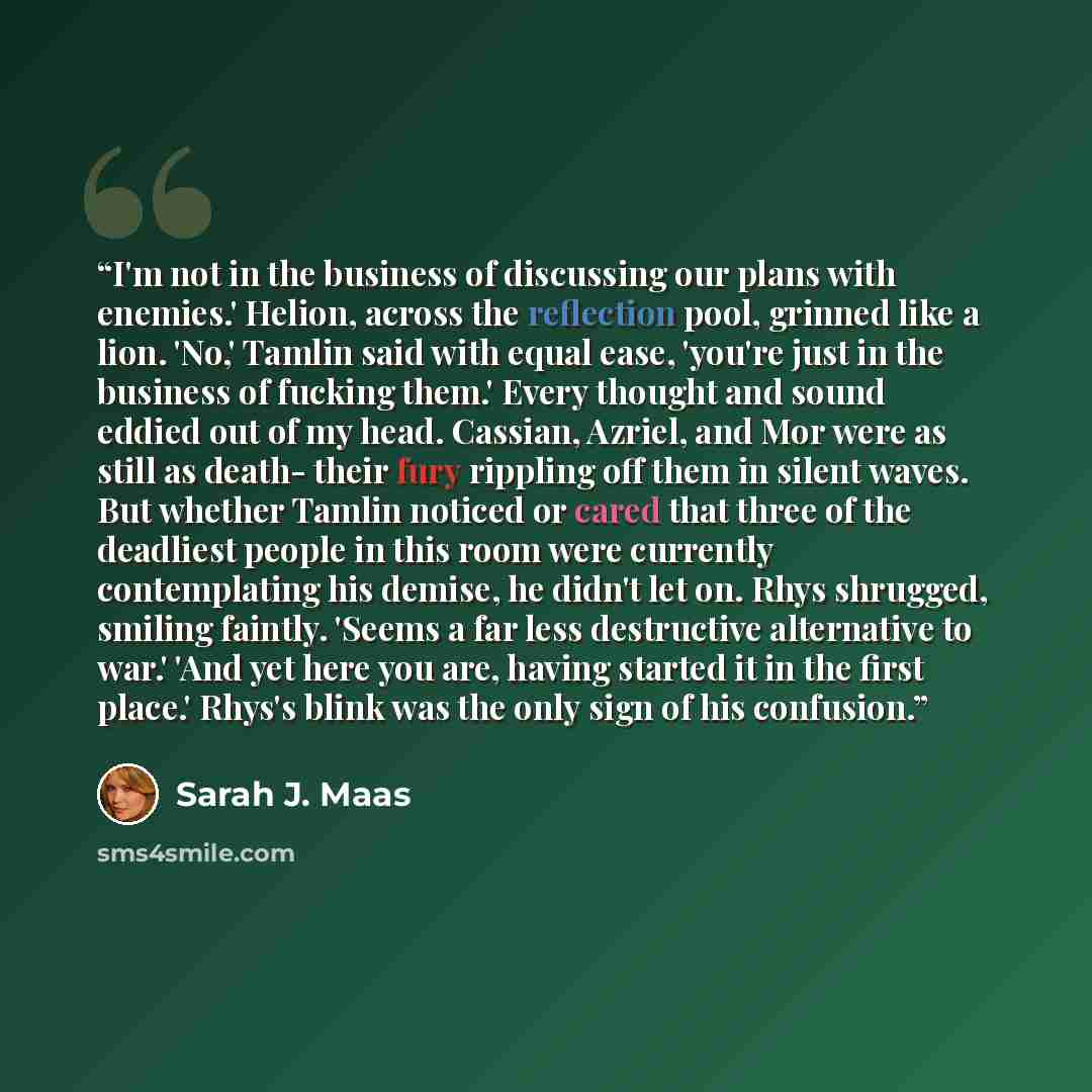 “I'm not in the business of discussing our plans with enemies.' Helion, across the reflection pool, grinned like a lion. 'No,' Tamlin said with equal ease, 'you're just in the business of fucking them.' Every thought and sound eddied out of my head. Cassian, Azriel, and Mor were as still as death…” quote by Sarah J. Maas