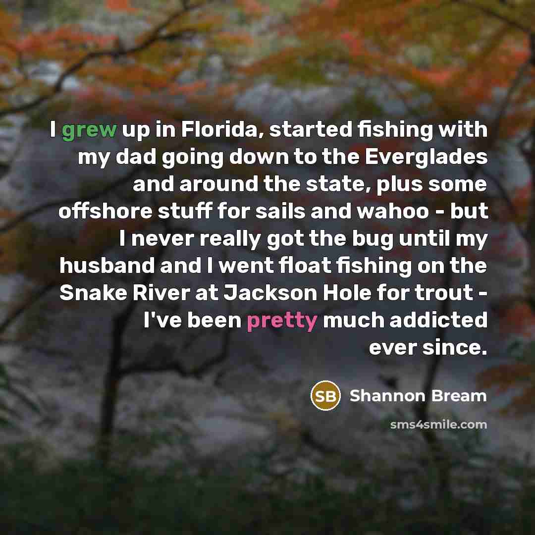 “I grew up in Florida, started fishing with my dad going down to the Everglades and around the state, plus some offshore stuff for sails and wahoo - but I never really got the bug until my husband and I went float fishing on the Snake River at Jackson Hole for trout - I've been pretty much addicted…” quote by Shannon Bream