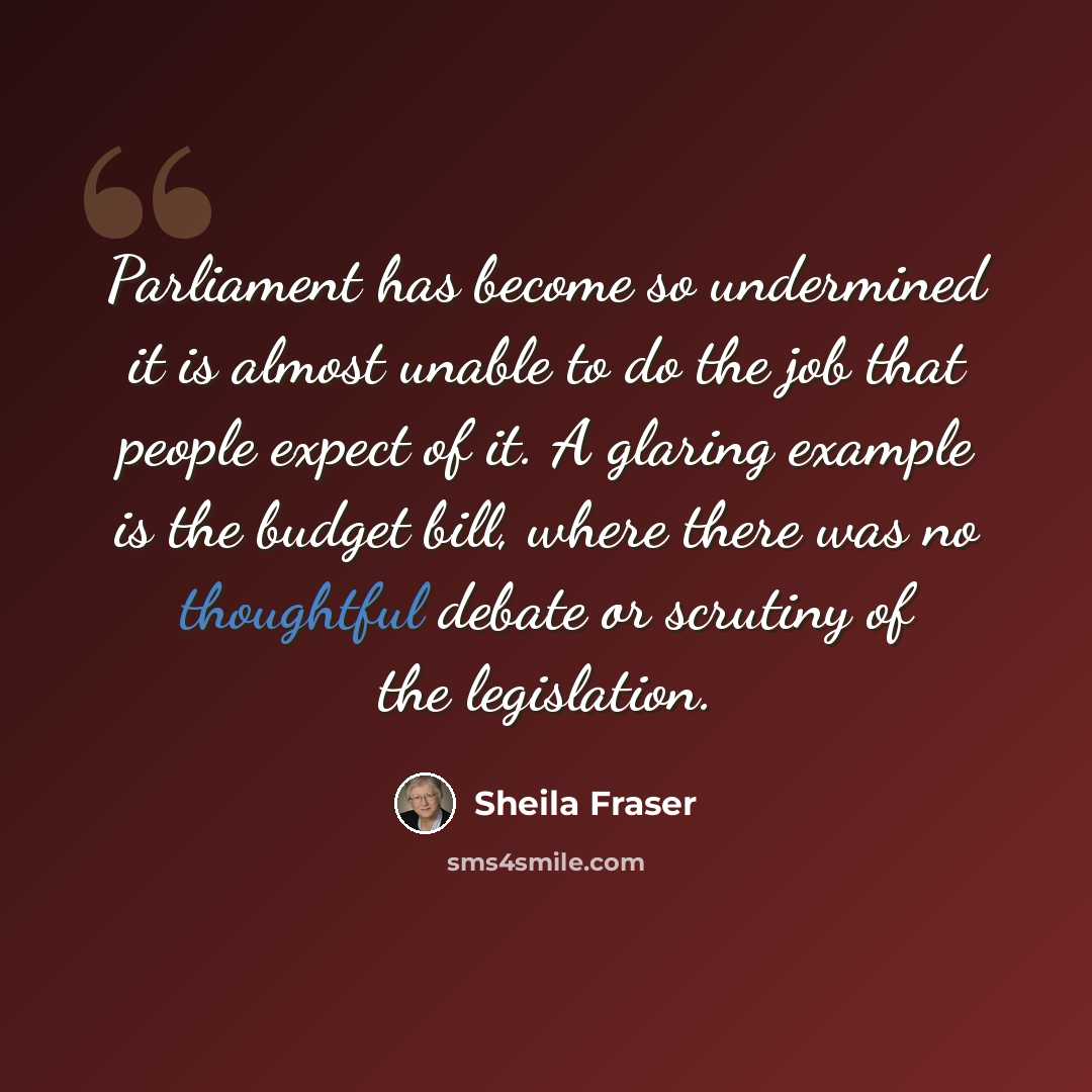 “Parliament has become so undermined it is almost unable to do the job that people expect of it. A glaring example is the budget bill, where there was no thoughtful debate or scrutiny of the legislation.” quote by Sheila Fraser