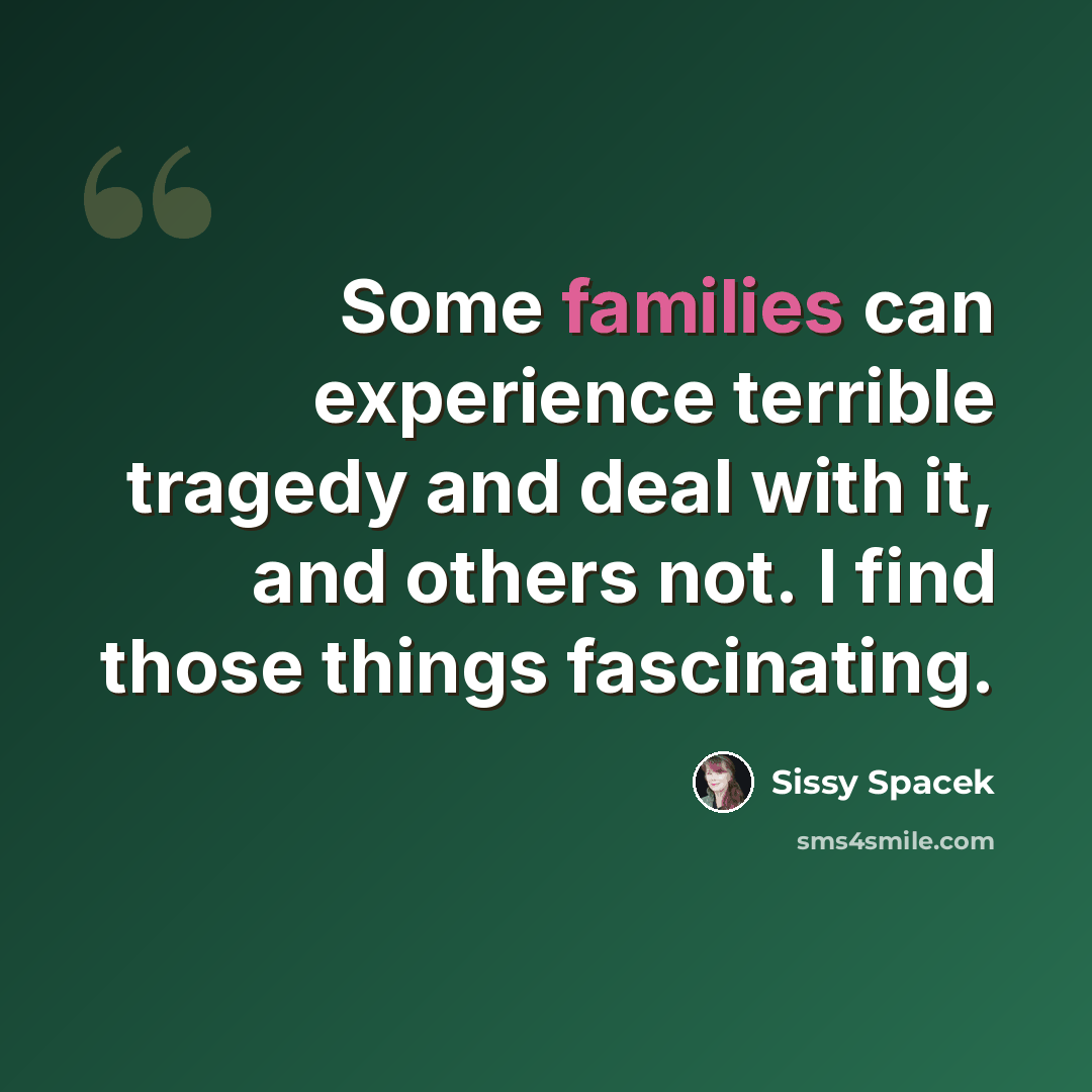 “Some families can experience terrible tragedy and deal with it, and others not. I find those things fascinating.” quote by Sissy Spacek