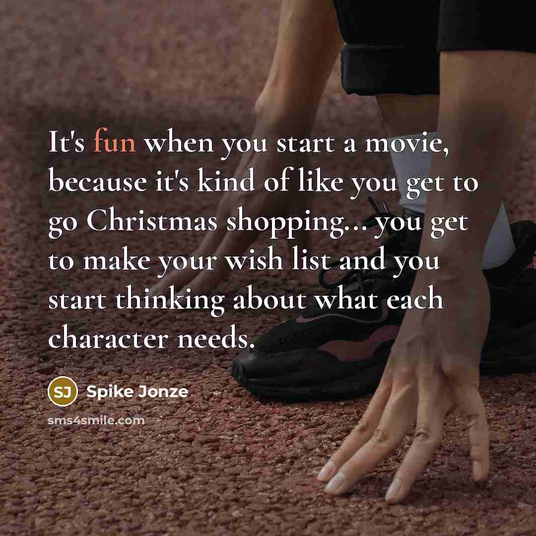 “It's fun when you start a movie, because it's kind of like you get to go Christmas shopping... you get to make your wish list and you start thinking about what each character needs.” quote by Spike Jonze