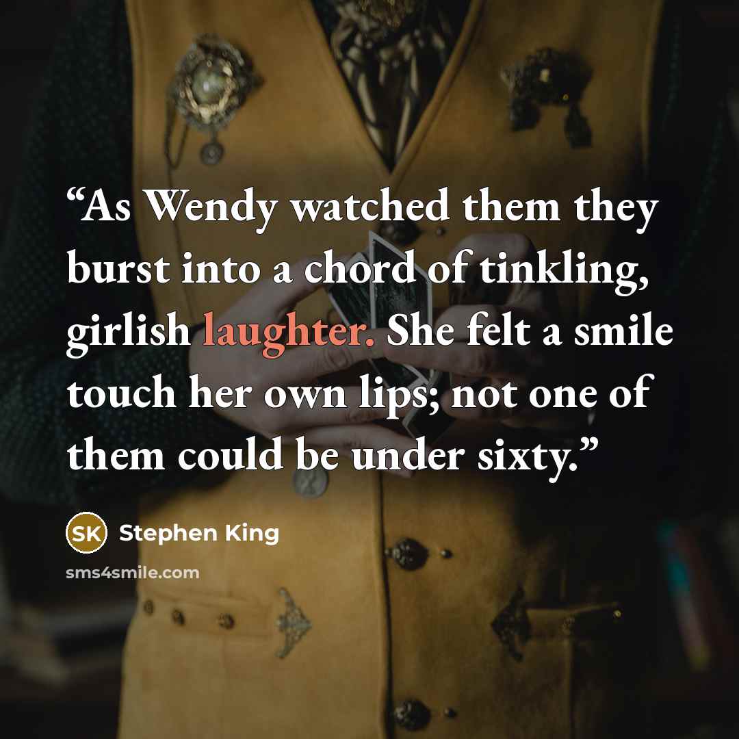 “As Wendy watched them they burst into a chord of tinkling, girlish laughter. She felt a smile touch her own lips; not one of them could be under sixty.” quote by Stephen King