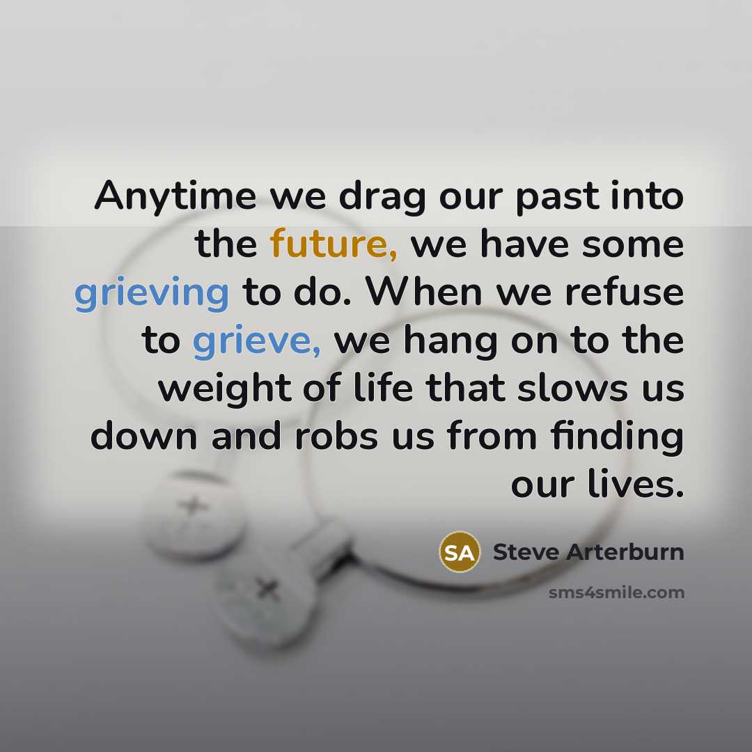 “Anytime we drag our past into the future, we have some grieving to do. When we refuse to grieve, we hang on to the weight of life that slows us down and robs us from finding our lives.” quote by Steve Arterburn