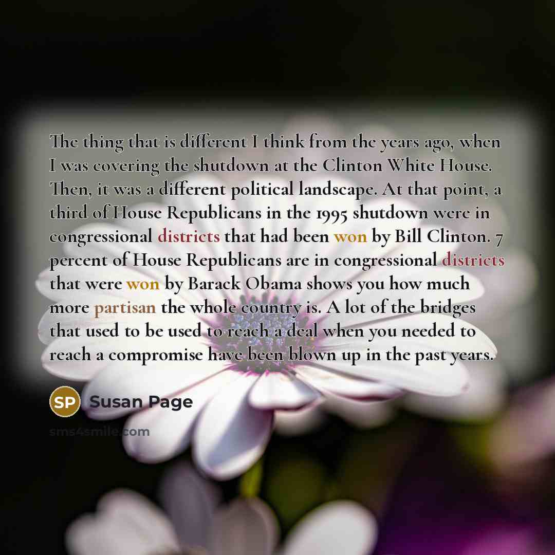 “The thing that is different I think from the years ago, when I was covering the shutdown at the Clinton White House. Then, it was a different political landscape. At that point, a third of House Republicans in the 1995 shutdown were in congressional districts that had been won by Bill Clinton. 7…” quote by Susan Page