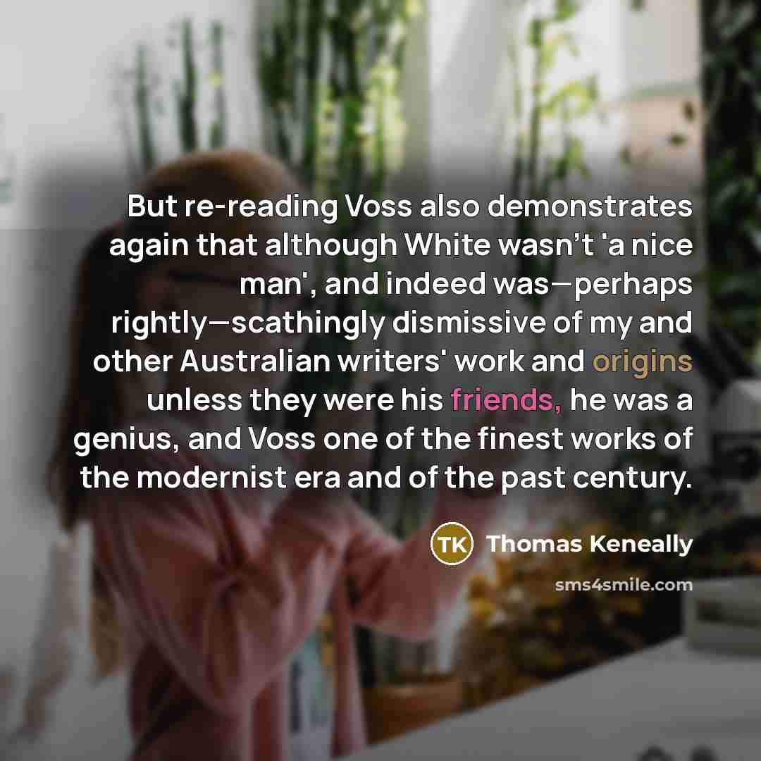 “But re-reading Voss also demonstrates again that although White wasn't 'a nice man', and indeed was—perhaps rightly—scathingly dismissive of my and other Australian writers' work and origins unless they were his friends, he was a genius, and Voss one of the finest works of the modernist era and of…” quote by Thomas Keneally