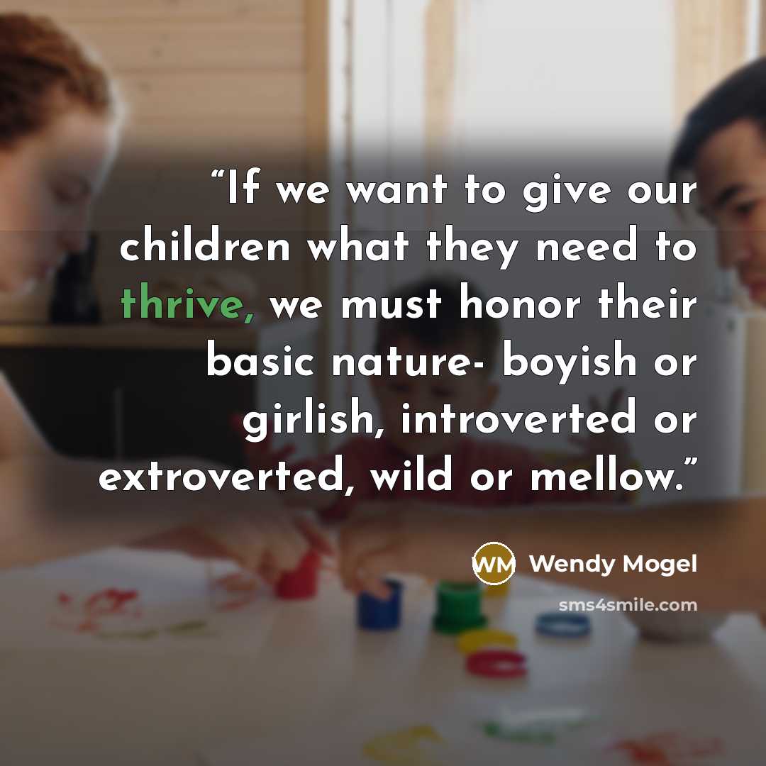 “If we want to give our children what they need to thrive, we must honor their basic nature- boyish or girlish, introverted or extroverted, wild or mellow.” quote by Wendy Mogel